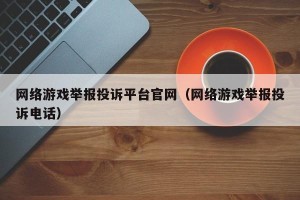 网络游戏举报投诉平台官网（网络游戏举报投诉电话）