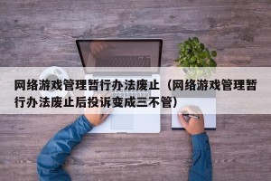 网络游戏管理暂行办法废止（网络游戏管理暂行办法废止后投诉变成三不管）