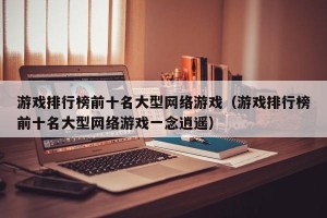游戏排行榜前十名大型网络游戏（游戏排行榜前十名大型网络游戏一念逍遥）