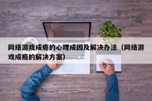 网络游戏成瘾的心理成因及解决办法（网络游戏成瘾的解决方案）