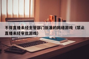 不得直播未经主管部门批准的网络游戏（禁止直播未经审批游戏）