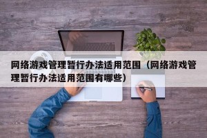 网络游戏管理暂行办法适用范围（网络游戏管理暂行办法适用范围有哪些）