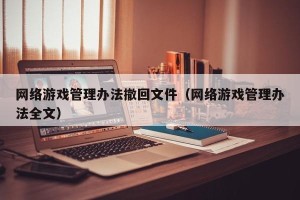 网络游戏管理办法撤回文件（网络游戏管理办法全文）