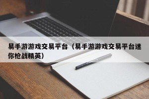 易手游游戏交易平台（易手游游戏交易平台迷你枪战精英）