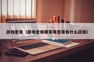 游戏宽带（游戏宽带跟家用宽带有什么区别）