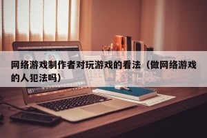 网络游戏制作者对玩游戏的看法（做网络游戏的人犯法吗）