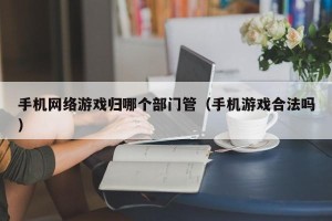 手机网络游戏归哪个部门管（手机游戏合法吗）