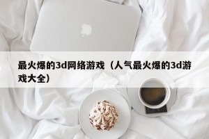 最火爆的3d网络游戏（人气最火爆的3d游戏大全）