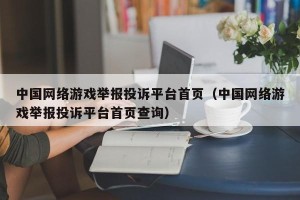中国网络游戏举报投诉平台首页（中国网络游戏举报投诉平台首页查询）
