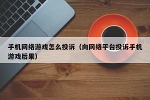 手机网络游戏怎么投诉（向网络平台投诉手机游戏后果）