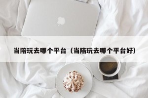 当陪玩去哪个平台（当陪玩去哪个平台好）