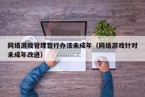 网络游戏管理暂行办法未成年（网络游戏针对未成年改进）