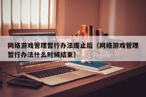 网络游戏管理暂行办法废止后（网络游戏管理暂行办法什么时候结束）