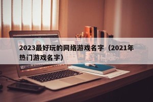 2023最好玩的网络游戏名字（2021年热门游戏名字）
