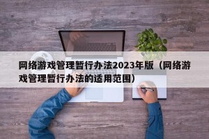网络游戏管理暂行办法2023年版（网络游戏管理暂行办法的适用范围）