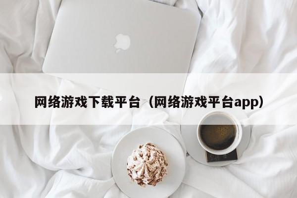 网络游戏下载平台(网络游戏平台app)
