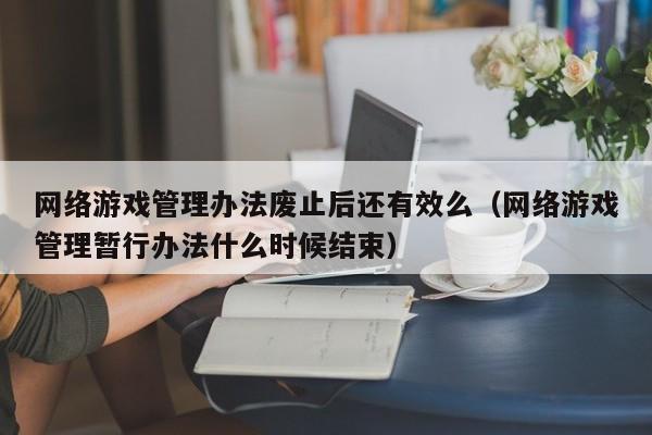 网络游戏管理办法废止后还有效么(网络游戏管理暂行办法什么时候结束)