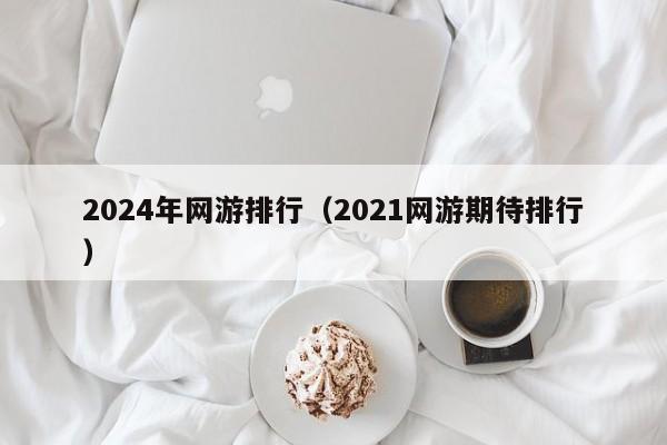 2024年网游排行(2021网游期待排行)