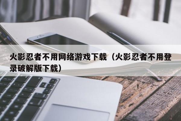 火影忍者不用网络游戏下载(火影忍者不用登录破解版下载)