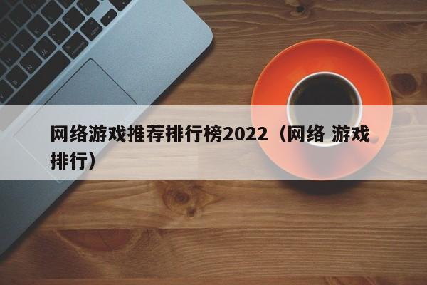 网络游戏推荐排行榜2022(网络 游戏 排行)