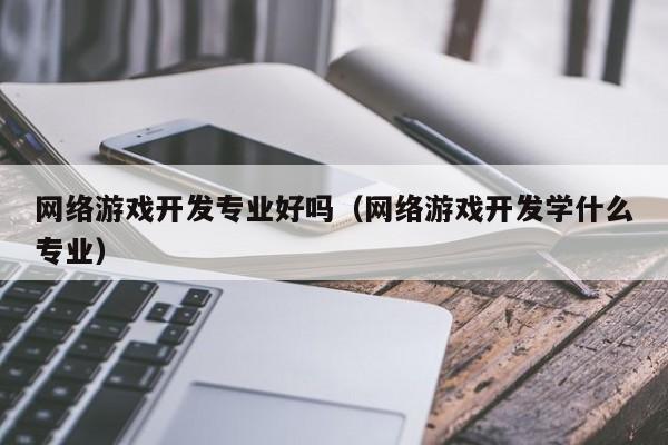 网络游戏开发专业好吗(网络游戏开发学什么专业)